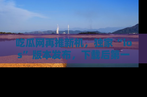 吃瓜网再推新机，独家“ios”版本发布，下载后第一时间获取热点吃瓜信息！