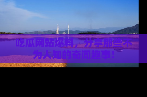 吃瓜网站爆料，分享那些不为人知的奇闻趣事！