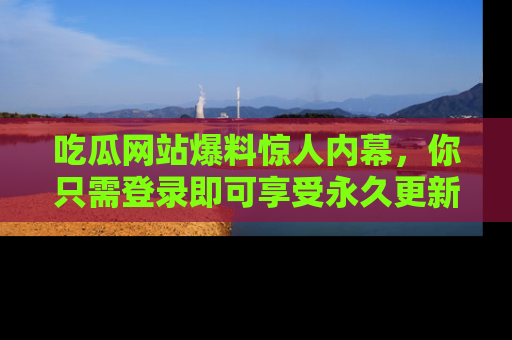 吃瓜网站爆料惊人内幕，你只需登录即可享受永久更新服务！