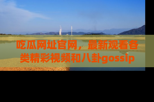 吃瓜网址官网，最新观看各类精彩视频和八卦gossip