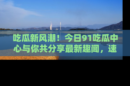 吃瓜新风潮！今日91吃瓜中心与你共分享最新趣闻，速来点击入口看看吧！