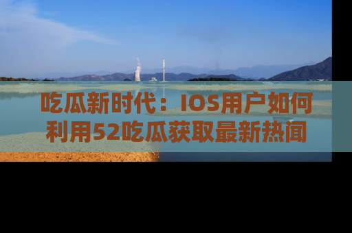 吃瓜新时代：IOS用户如何利用52吃瓜获取最新热闻