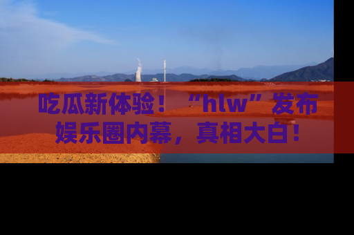 吃瓜新体验！“hlw”发布娱乐圈内幕，真相大白！
