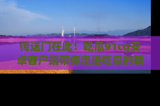 传送门在此！吃瓜91cg安卓客户端带你走进吃瓜的精彩世界