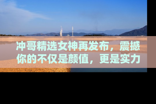 冲哥精选女神再发布，震撼你的不仅是颜值，更是实力！