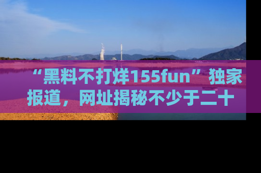 “黑料不打烊155fun”独家报道，网址揭秘不少于二十条惊人黑料新闻！