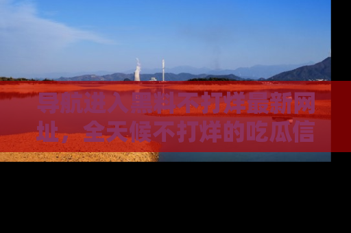 导航进入黑料不打烊最新网址，全天候不打烊的吃瓜信息为你奉上！