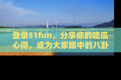 登录51fun，分享你的吃瓜心得，成为大家眼中的八卦专家！