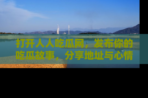 打开人人吃瓜网，发布你的吃瓜故事，分享地址与心情！