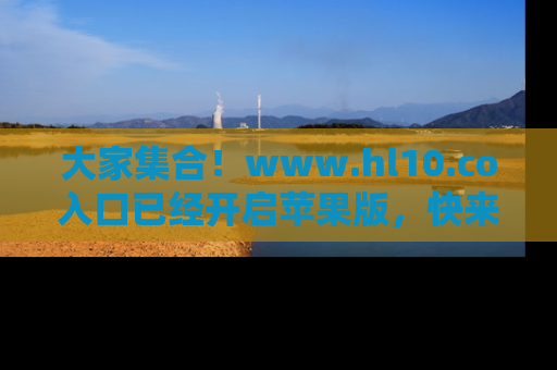大家集合！www.hl10.co入口已经开启苹果版，快来一起享受吃瓜吧！