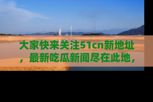大家快来关注51cn新地址，最新吃瓜新闻尽在此地，绝对不容错过哦！