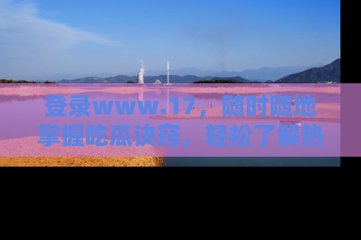 登录www.17，随时随地掌握吃瓜诀窍，轻松了解热点！