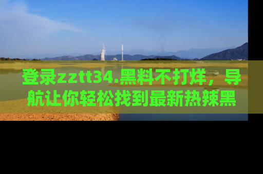 登录zztt34.黑料不打烊，导航让你轻松找到最新热辣黑料，吃瓜更方便！
