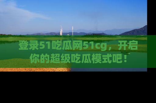 登录51吃瓜网51cg，开启你的超级吃瓜模式吧！