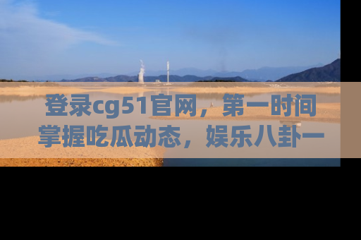 登录cg51官网，第一时间掌握吃瓜动态，娱乐八卦一网打尽！