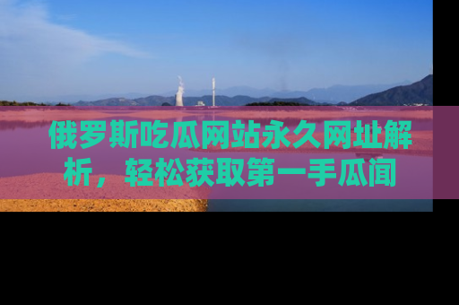 俄罗斯吃瓜网站永久网址解析，轻松获取第一手瓜闻