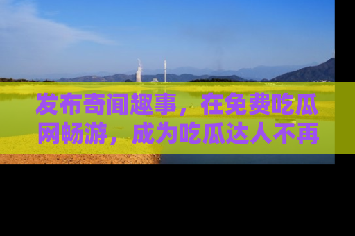 发布奇闻趣事，在免费吃瓜网畅游，成为吃瓜达人不再是梦！