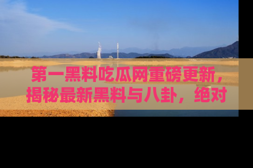 第一黑料吃瓜网重磅更新，揭秘最新黑料与八卦，绝对不容错过
