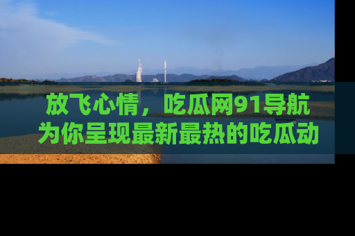 放飞心情，吃瓜网91导航为你呈现最新最热的吃瓜动态！
