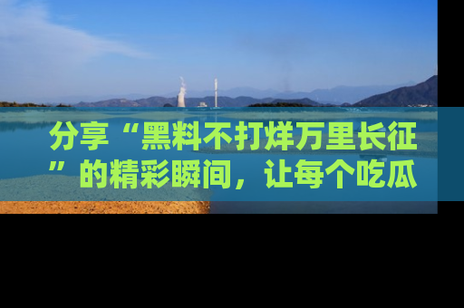分享“黑料不打烊万里长征”的精彩瞬间，让每个吃瓜人都乐在其中！