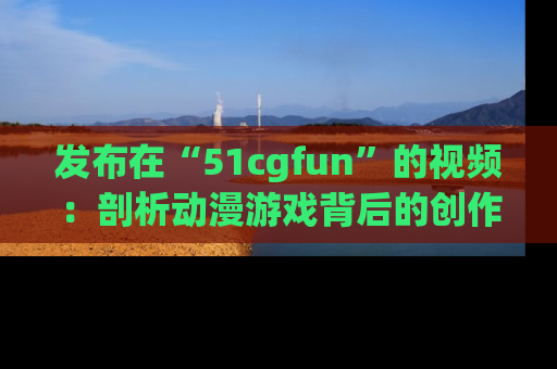 发布在“51cgfun”的视频：剖析动漫游戏背后的创作故事与文化意蕴！