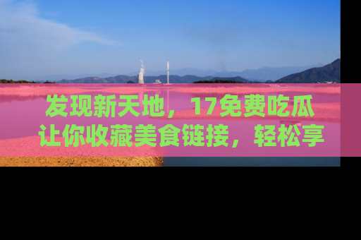 发现新天地，17免费吃瓜让你收藏美食链接，轻松享受美好生活