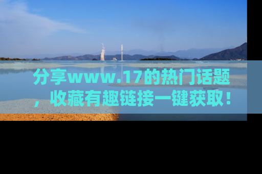 分享www.17的热门话题，收藏有趣链接一键获取！