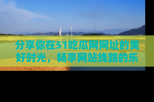分享你在51吃瓜网网址的美好时光，畅享网站线路的乐趣！