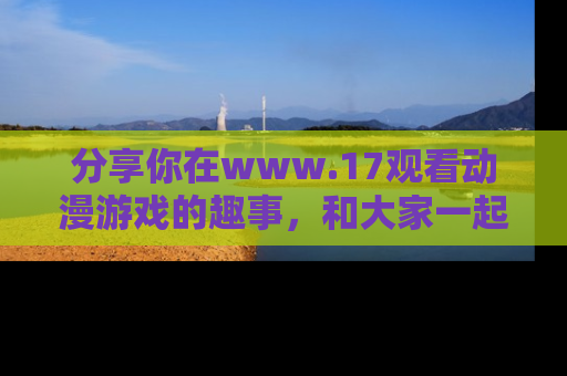 分享你在www.17观看动漫游戏的趣事，和大家一起探讨二次元魅力！
