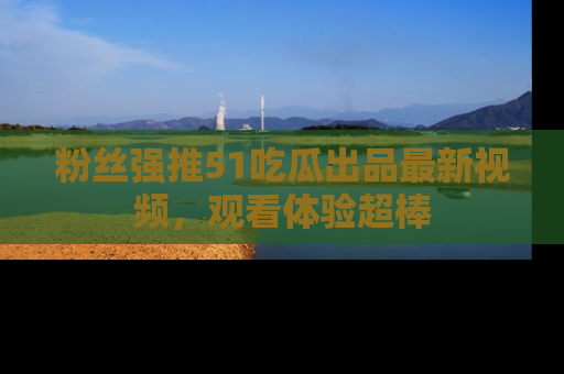 粉丝强推51吃瓜出品最新视频，观看体验超棒