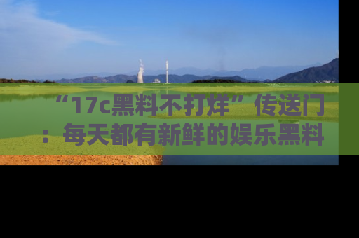 “17c黑料不打烊”传送门：每天都有新鲜的娱乐黑料等你来揭秘！