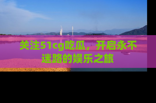 关注51cg吃瓜，开启永不迷路的娱乐之旅
