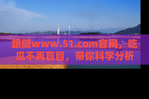 跟随www.51.com官网，吃瓜不再盲目，带你科学分析娱乐圈动态！