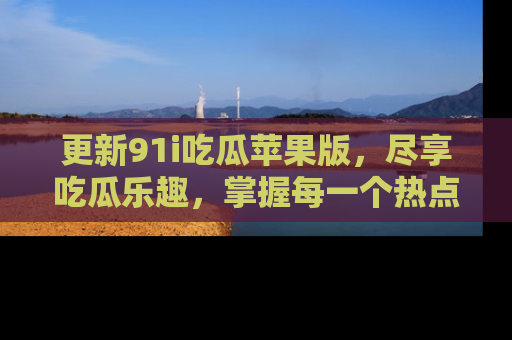 更新91i吃瓜苹果版，尽享吃瓜乐趣，掌握每一个热点话题