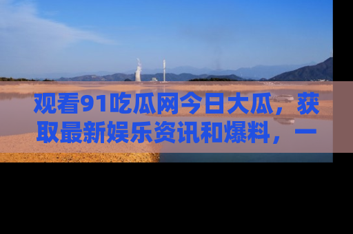 观看91吃瓜网今日大瓜,获取最新娱乐资讯和爆料,一起来围观!