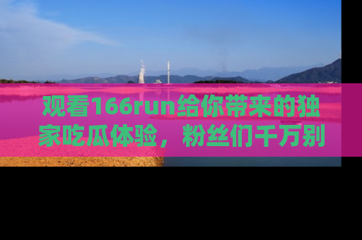 观看166run给你带来的独家吃瓜体验,粉丝们千万别错过