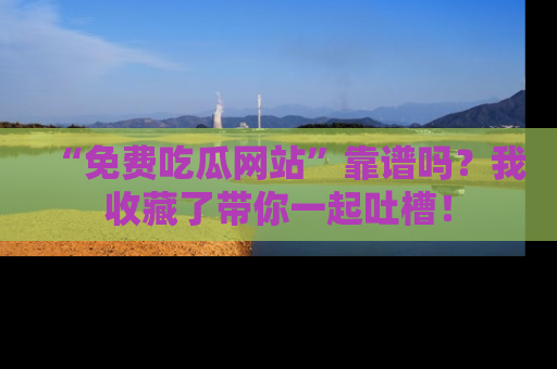 “免费吃瓜网站”靠谱吗?我收藏了带你一起吐槽!