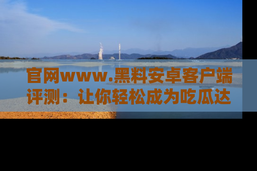 官网www.黑料安卓客户端评测:让你轻松成为吃瓜达人!