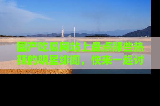 国产吃瓜网站上盘点那些热辣的明星绯闻,快来一起讨论吧!