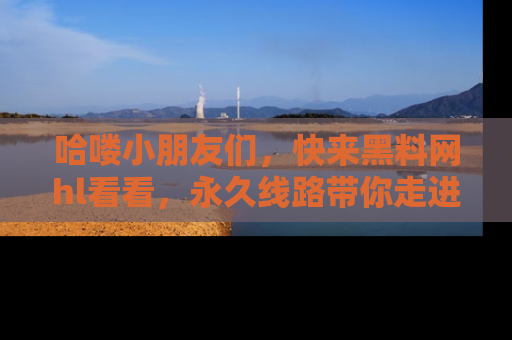 哈喽小朋友们,快来黑料网hl看看,永久线路带你走进吃瓜新天地!