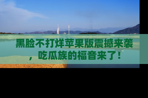 黑脸不打烊苹果版震撼来袭，吃瓜族的福音来了！