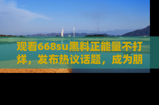 观看668su黑料正能量不打烊,发布热议话题,成为朋友圈焦点!