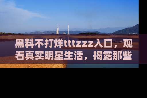 黑料不打烊tttzzz入口，观看真实明星生活，揭露那些不为人知的真相