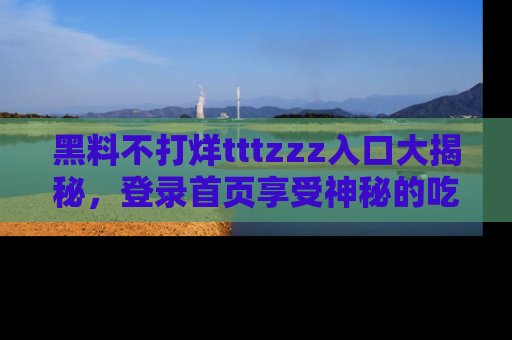 黑料不打烊tttzzz入口大揭秘，登录首页享受神秘的吃瓜时光，不容错过～