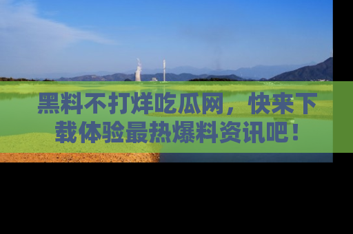 黑料不打烊吃瓜网，快来下载体验最热爆料资讯吧！