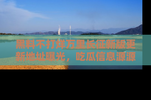 黑料不打烊万里长征新版更新地址曝光，吃瓜信息源源不断