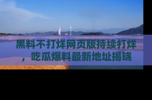 黑料不打烊网页版持续打烊，吃瓜爆料最新地址揭晓