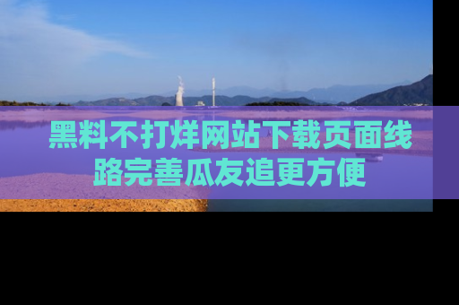 黑料不打烊网站下载页面线路完善瓜友追更方便