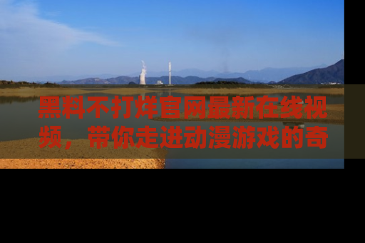 黑料不打烊官网最新在线视频，带你走进动漫游戏的奇幻与现实交汇处