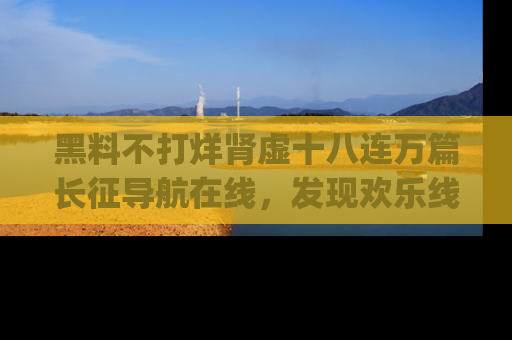 黑料不打烊肾虚十八连万篇长征导航在线，发现欢乐线路的最佳app推荐！